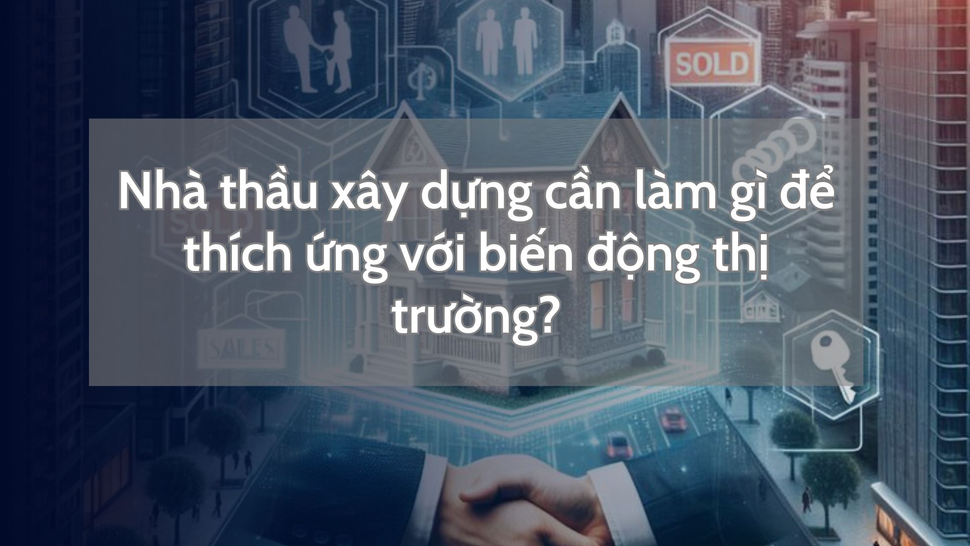 Nhà thầu xây dựng cần làm gì để thích ứng với biến động thị trường?